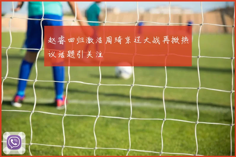 赵睿回归激活周琦京辽大战再掀热议话题引关注