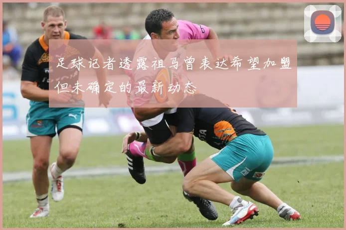 足球记者透露祖马曾表达希望加盟但未确定的最新动态