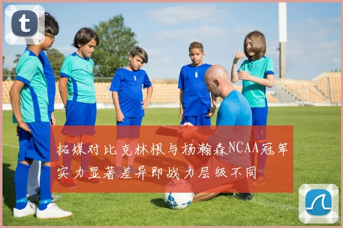 拓媒对比克林根与杨瀚森NCAA冠军实力显著差异即战力层级不同