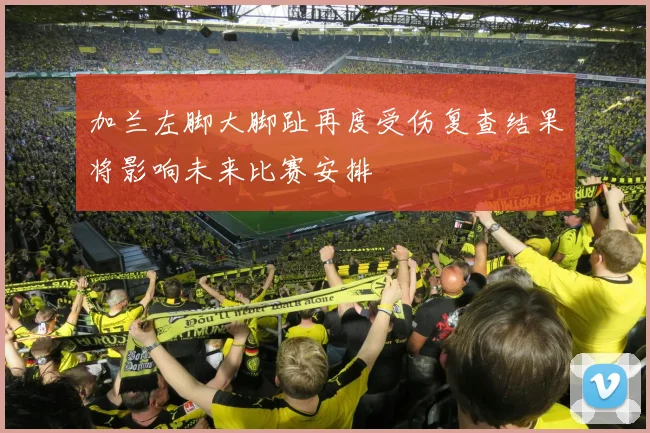 加兰左脚大脚趾再度受伤复查结果将影响未来比赛安排