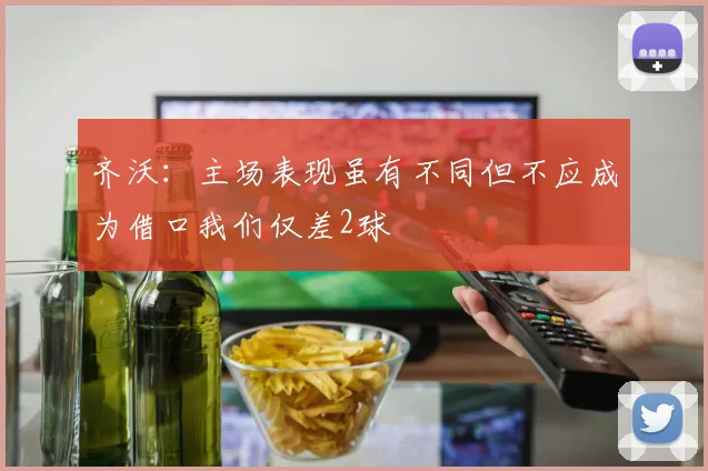 齐沃：主场表现虽有不同但不应成为借口我们仅差2球