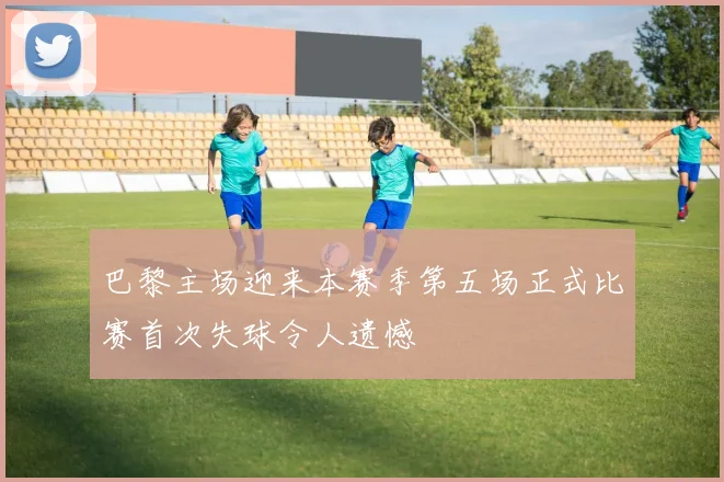 巴黎主场迎来本赛季第五场正式比赛首次失球令人遗憾