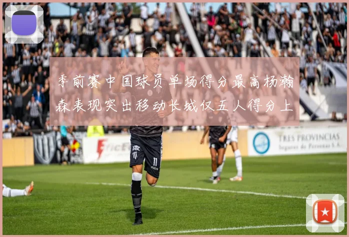 季前赛中国球员单场得分最高杨瀚森表现突出移动长城仅五人得分上双