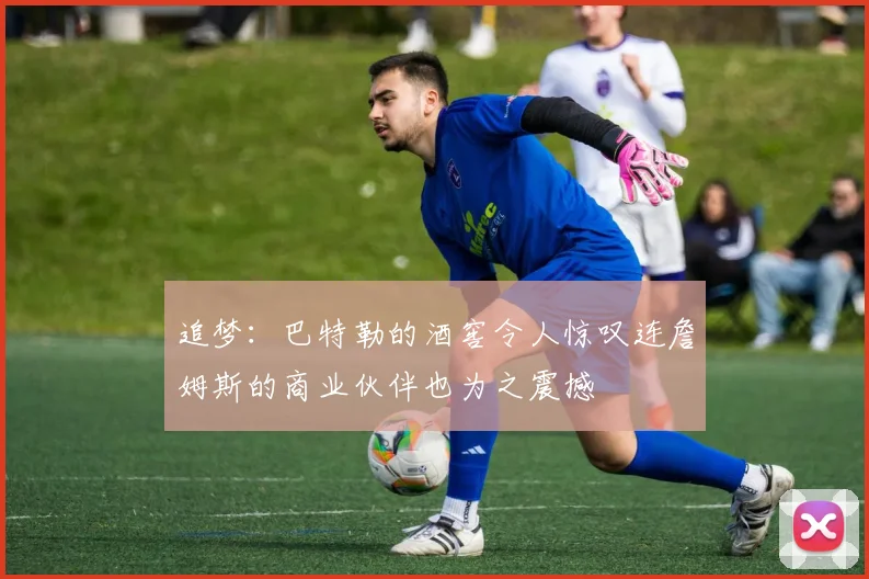 追梦：巴特勒的酒窖令人惊叹连詹姆斯的商业伙伴也为之震撼