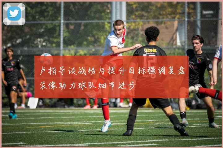 卢指导谈战绩与提升目标强调复盘录像助力球队细节进步