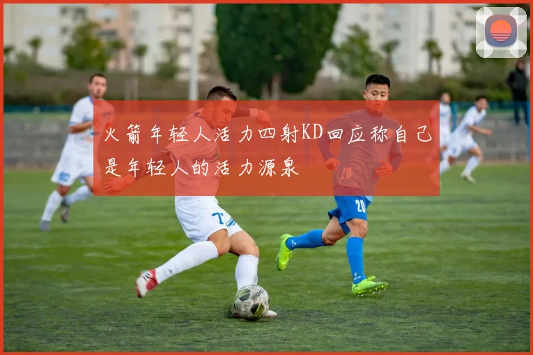 火箭年轻人活力四射KD回应称自己是年轻人的活力源泉