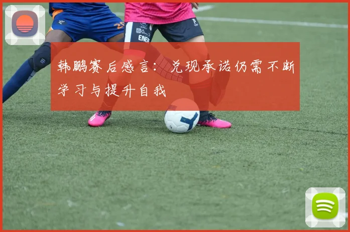 韩鹏赛后感言：兑现承诺仍需不断学习与提升自我