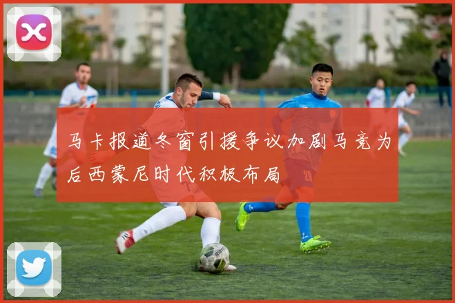 马卡报道冬窗引援争议加剧马竞为后西蒙尼时代积极布局