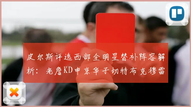 皮尔斯评选西部全明星替补阵容解析：老詹KD申京华子切特布克穆雷的实力对比