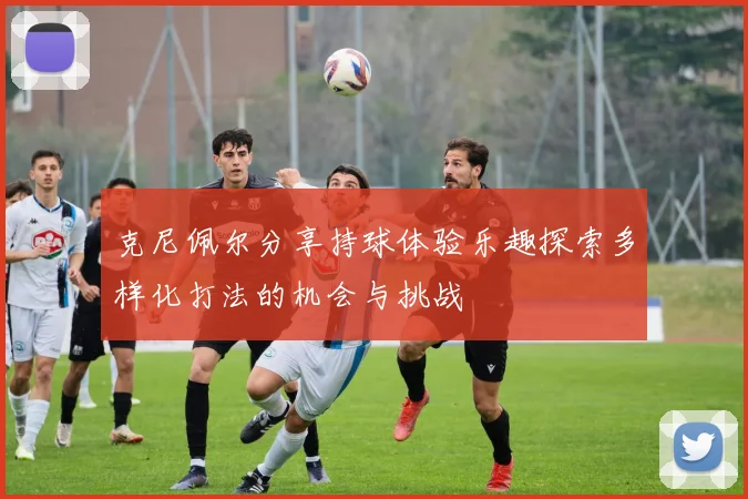 克尼佩尔分享持球体验乐趣探索多样化打法的机会与挑战