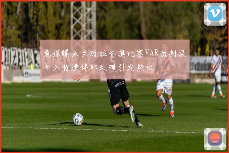 意媒曝米兰对拉齐奥比赛VAR裁判误介入将遭停职处理引发热议
