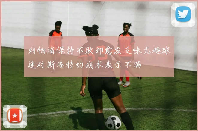 利物浦保持不败却愈发乏味无趣球迷对斯洛特的战术表示不满
