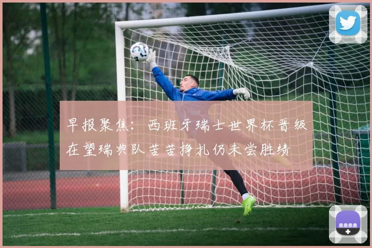 早报聚焦：西班牙瑞士世界杯晋级在望瑞典队苦苦挣扎仍未尝胜绩
