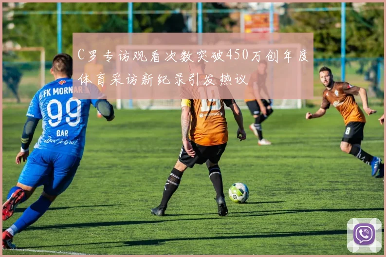 C罗专访观看次数突破450万创年度体育采访新纪录引发热议