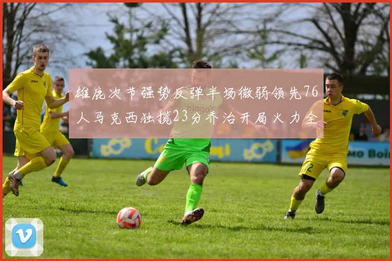 雄鹿次节强势反弹半场微弱领先76人马克西独揽23分乔治开局火力全开