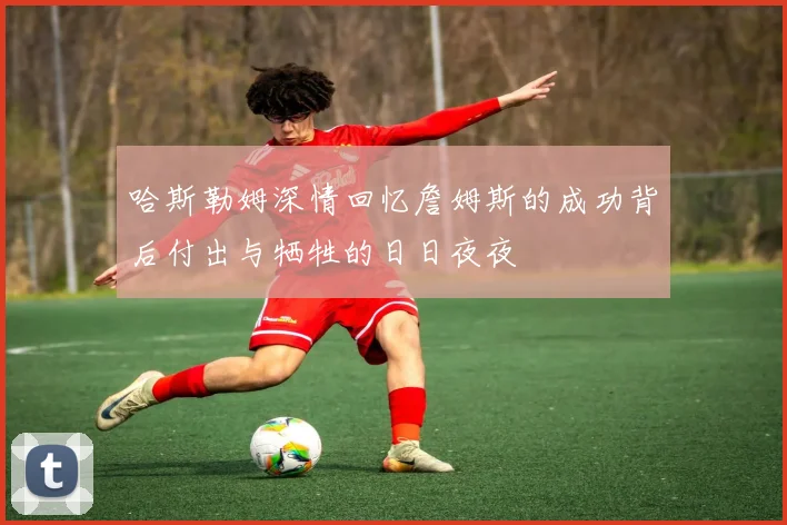 哈斯勒姆深情回忆詹姆斯的成功背后付出与牺牲的日日夜夜