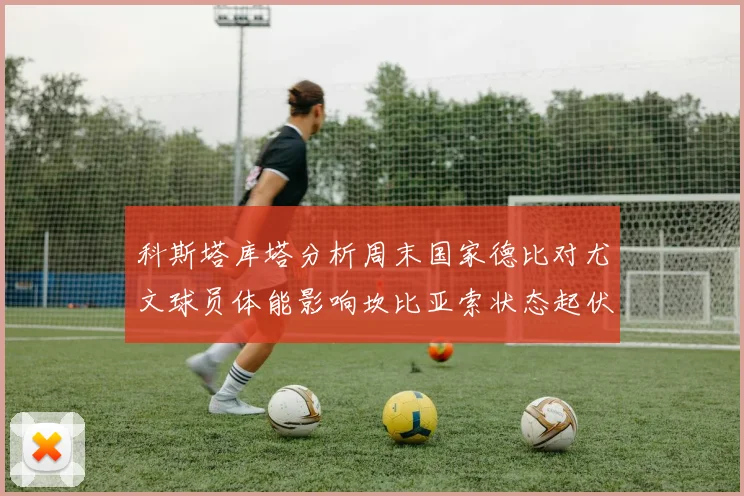 科斯塔库塔分析周末国家德比对尤文球员体能影响坎比亚索状态起伏不定