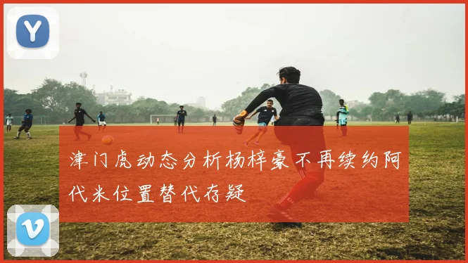 津门虎动态分析杨梓豪不再续约阿代米位置替代存疑