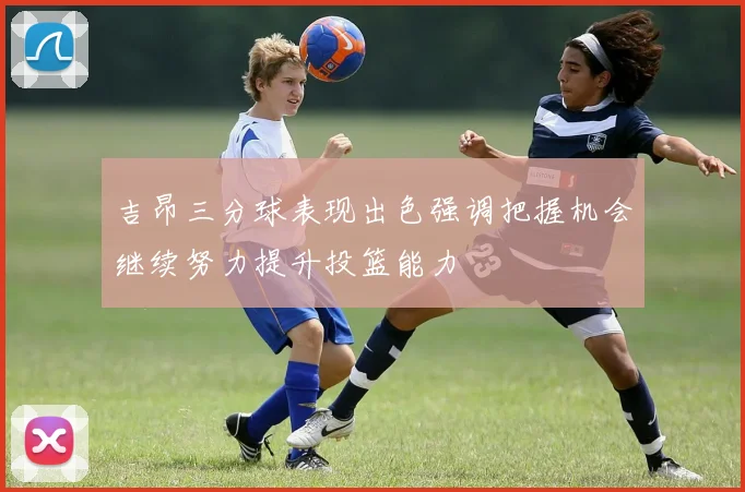 吉昂三分球表现出色强调把握机会继续努力提升投篮能力