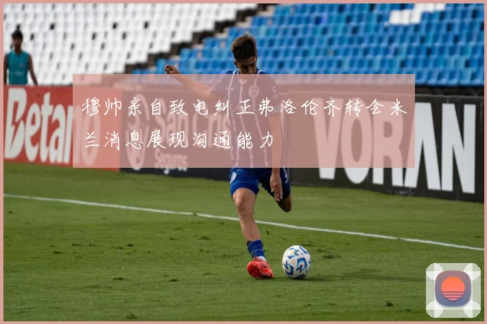 穆帅亲自致电纠正弗洛伦齐转会米兰消息展现沟通能力