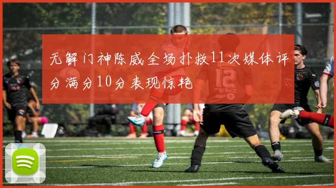 无解门神陈威全场扑救11次媒体评分满分10分表现惊艳