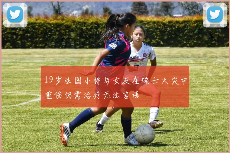 19岁法国小将与女友在瑞士火灾中重伤仍需治疗无法言语