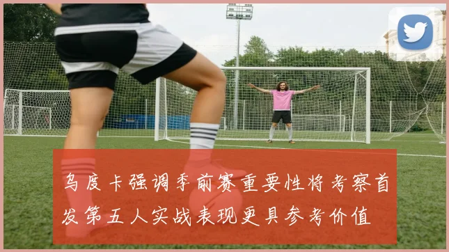 乌度卡强调季前赛重要性将考察首发第五人实战表现更具参考价值