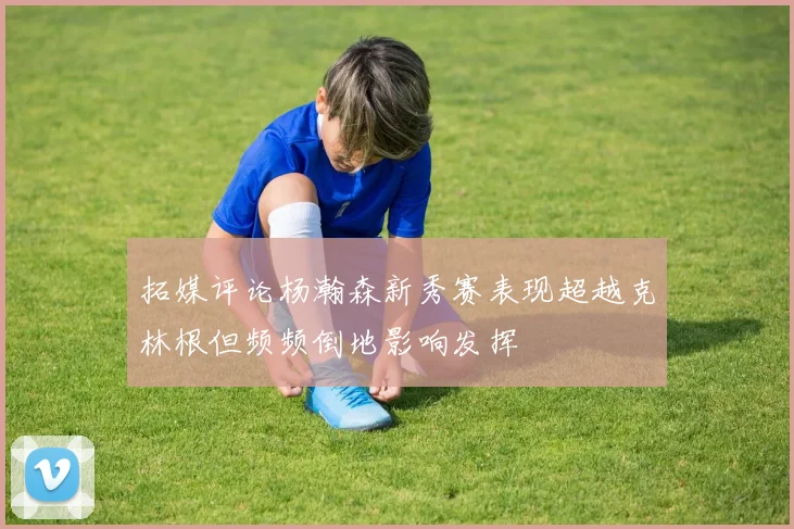 拓媒评论杨瀚森新秀赛表现超越克林根但频频倒地影响发挥