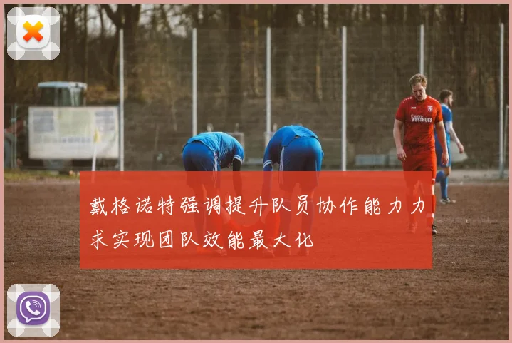 戴格诺特强调提升队员协作能力力求实现团队效能最大化