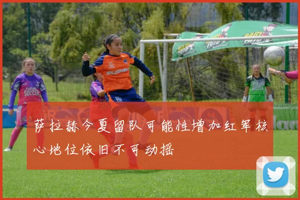 萨拉赫今夏留队可能性增加红军核心地位依旧不可动摇