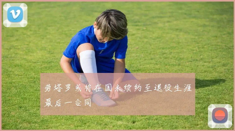 劳塔罗或将在国米续约至退役生涯最后一合同