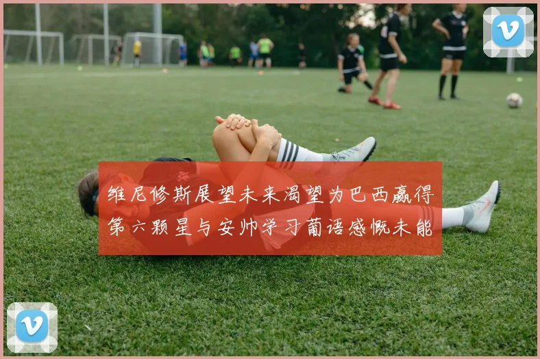 维尼修斯展望未来渴望为巴西赢得第六颗星与安帅学习葡语感慨未能与C罗共事